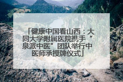 健康中国看山西：大同大学附属医院携手“泉派中医”团队举行中医师承授牌仪式