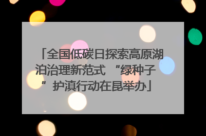 全国低碳日探索高原湖泊治理新范式 “绿种子”护滇行动在昆举办