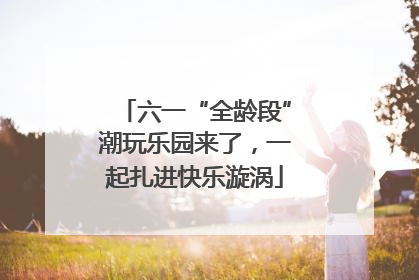 六一“全龄段”潮玩乐园来了，一起扎进快乐漩涡