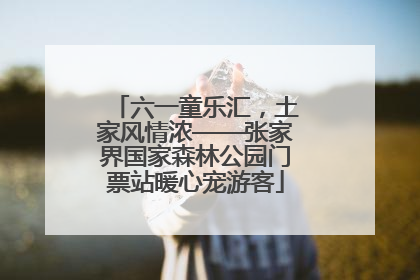 六一童乐汇，土家风情浓——张家界国家森林公园门票站暖心宠游客