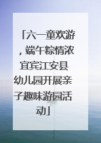 六一童欢游，端午粽情浓 宜宾江安县幼儿园开展亲子趣味游园活动