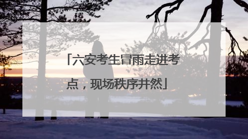 六安考生冒雨走进考点，现场秩序井然