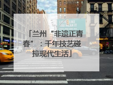 兰州“非遗正青春”：千年技艺碰撞现代生活