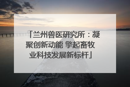 兰州兽医研究所：凝聚创新动能 擎起畜牧业科技发展新标杆