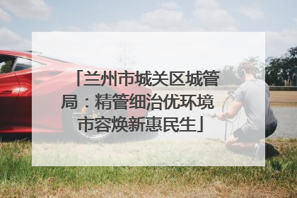 兰州市城关区城管局：精管细治优环境 市容焕新惠民生