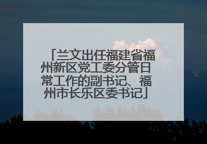兰文出任福建省福州新区党工委分管日常工作的副书记、福州市长乐区委书记