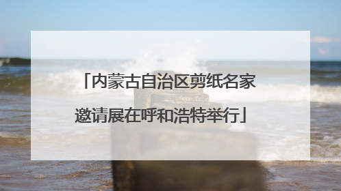 内蒙古自治区剪纸名家邀请展在呼和浩特举行