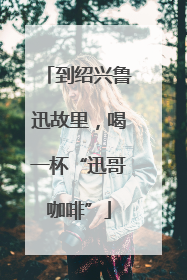 到绍兴鲁迅故里，喝一杯“迅哥咖啡”
