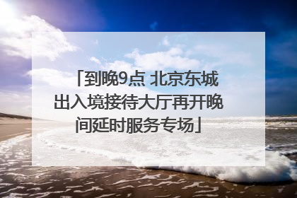 到晚9点 北京东城出入境接待大厅再开晚间延时服务专场