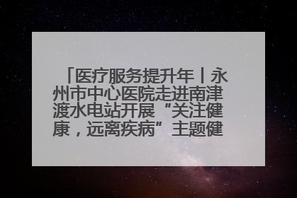 医疗服务提升年丨永州市中心医院走进南津渡水电站开展“关注健康，远离疾病”主题健康促进活动