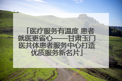 医疗服务有温度 患者就医更省心——甘肃玉门医共体患者服务中心打造优质服务新名片
