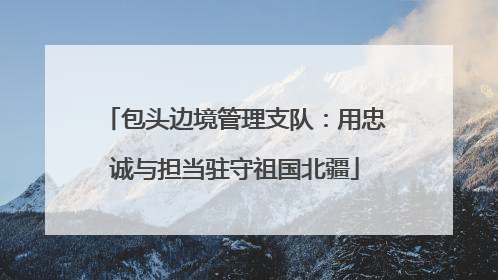 包头边境管理支队：用忠诚与担当驻守祖国北疆