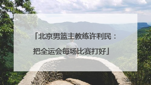 北京男篮主教练许利民：把全运会每场比赛打好