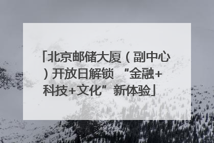 北京邮储大厦（副中心）开放日解锁 “金融+科技+文化”新体验