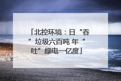 北控环境：日“吞”垃圾六百吨 年“吐”绿电一亿度