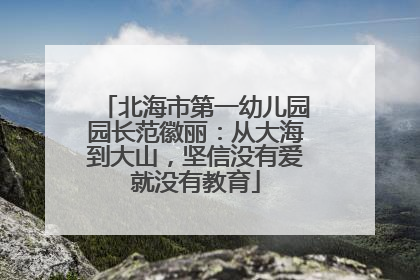 北海市第一幼儿园园长范徽丽：从大海到大山，坚信没有爱就没有教育