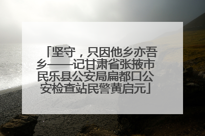 坚守，只因他乡亦吾乡——记甘肃省张掖市民乐县公安局扁都口公安检查站民警黄启元