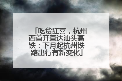 吃货狂喜，杭州西首开直达汕头高铁：下月起杭州铁路出行有新变化
