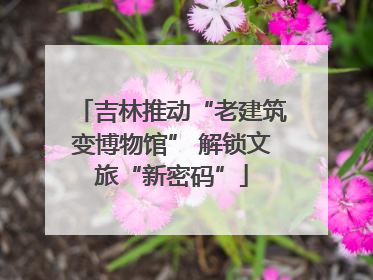 吉林推动“老建筑变博物馆” 解锁文旅“新密码”