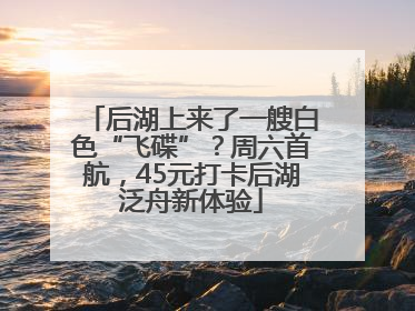 后湖上来了一艘白色“飞碟”？周六首航，45元打卡后湖泛舟新体验