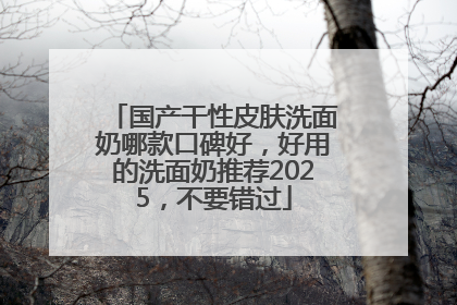 国产干性皮肤洗面奶哪款口碑好，好用的洗面奶推荐2025，不要错过