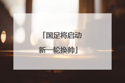 国足将启动新一轮换帅