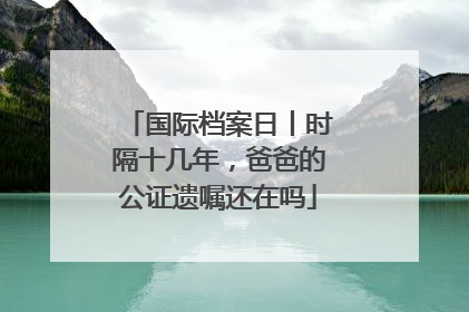 国际档案日丨时隔十几年，爸爸的公证遗嘱还在吗