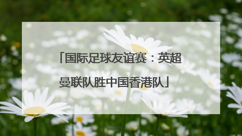 国际足球友谊赛：英超曼联队胜中国香港队
