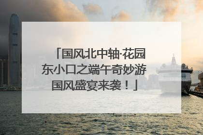 国风北中轴·花园东小口之端午奇妙游国风盛宴来袭！