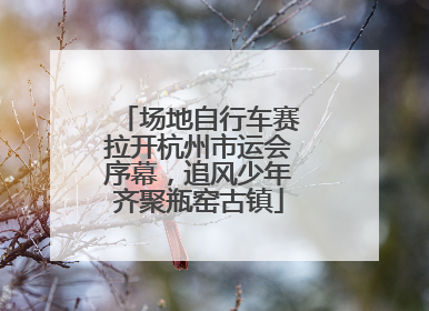 场地自行车赛拉开杭州市运会序幕，追风少年齐聚瓶窑古镇