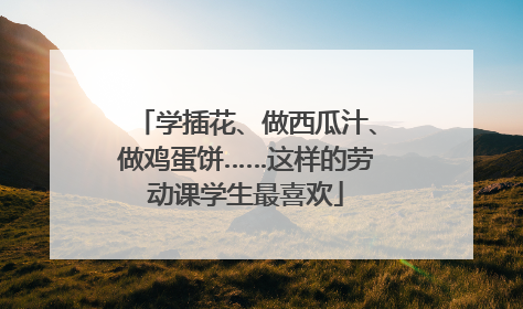 学插花、做西瓜汁、做鸡蛋饼……这样的劳动课学生最喜欢