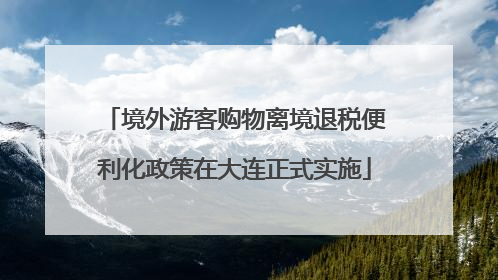 境外游客购物离境退税便利化政策在大连正式实施