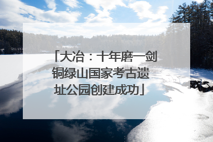 大冶：十年磨一剑 铜绿山国家考古遗址公园创建成功