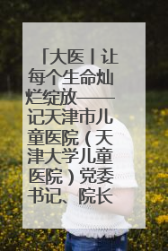 大医丨让每个生命灿烂绽放——记天津市儿童医院（天津大学儿童医院）党委书记、院长刘薇