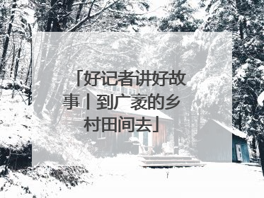 好记者讲好故事丨到广袤的乡村田间去