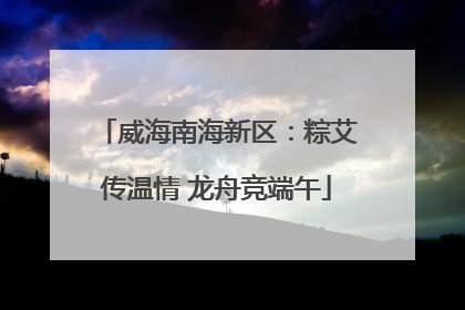 威海南海新区：粽艾传温情 龙舟竞端午