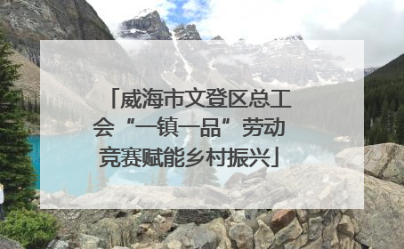 威海市文登区总工会“一镇一品”劳动竞赛赋能乡村振兴
