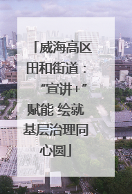 威海高区田和街道：“宣讲+”赋能 绘就基层治理同心圆