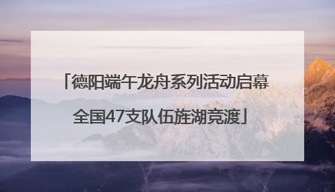 德阳端午龙舟系列活动启幕 全国47支队伍旌湖竞渡