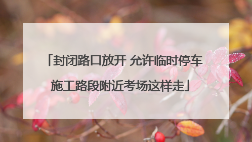封闭路口放开 允许临时停车 施工路段附近考场这样走