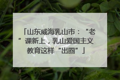 山东威海乳山市：“老”课新上，乳山爱国主义教育这样“出圈”