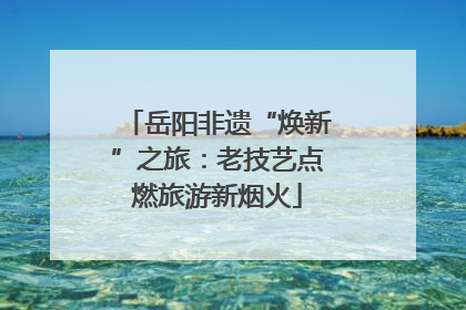 岳阳非遗“焕新”之旅：老技艺点燃旅游新烟火