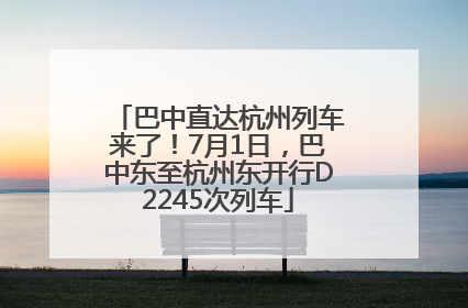 巴中直达杭州列车来了！7月1日，巴中东至杭州东开行D2245次列车