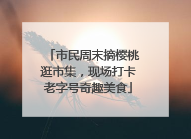 市民周末摘樱桃逛市集，现场打卡老字号奇趣美食