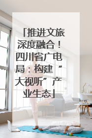 推进文旅深度融合！四川省广电局：构建“大视听”产业生态