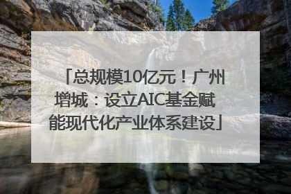 总规模10亿元！广州增城：设立AIC基金赋能现代化产业体系建设