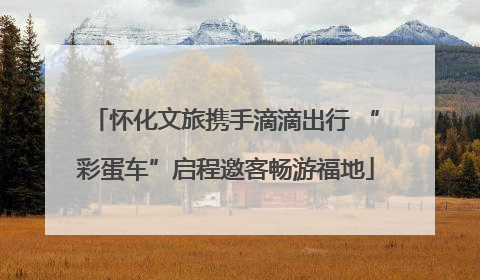 怀化文旅携手滴滴出行 “彩蛋车”启程邀客畅游福地