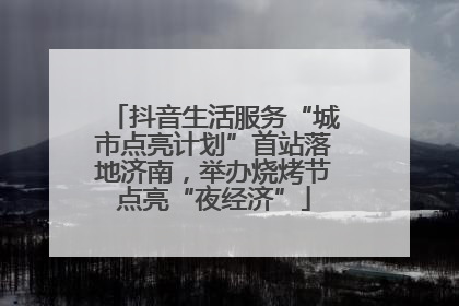 抖音生活服务“城市点亮计划”首站落地济南，举办烧烤节点亮“夜经济”