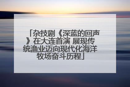 杂技剧《深蓝的回声》在大连首演 展现传统渔业迈向现代化海洋牧场奋斗历程