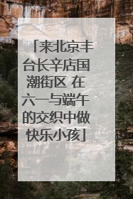 来北京丰台长辛店国潮街区 在六一与端午的交织中做快乐小孩